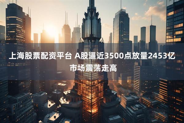上海股票配资平台 A股逼近3500点放量2453亿 市场震荡走高