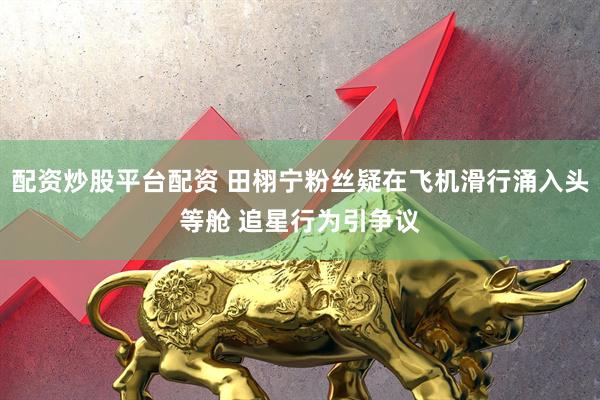 配资炒股平台配资 田栩宁粉丝疑在飞机滑行涌入头等舱 追星行为引争议