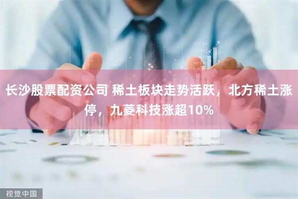 长沙股票配资公司 稀土板块走势活跃，北方稀土涨停，九菱科技涨超10%