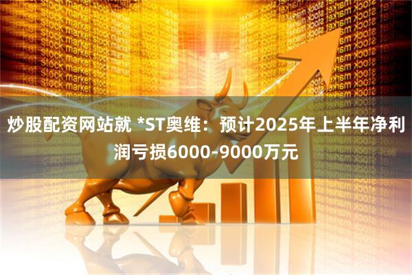 炒股配资网站就 *ST奥维：预计2025年上半年净利润亏损6000-9000万元