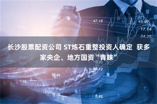 长沙股票配资公司 ST炼石重整投资人确定  获多家央企、地方国资“青睐”