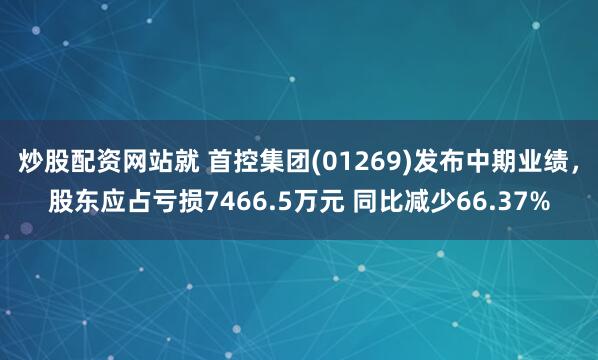 炒股配资网站就 首控集团(01269)发布中期业绩，股东应占亏损7466.5万元 同比减少66.37%