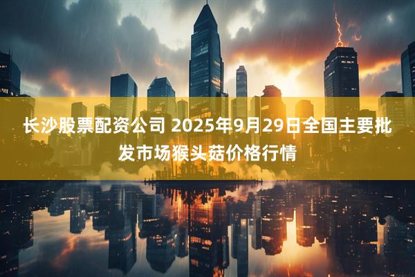 长沙股票配资公司 2025年9月29日全国主要批发市场猴头菇价格行情
