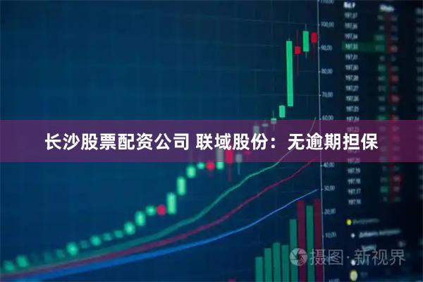 长沙股票配资公司 联域股份：无逾期担保