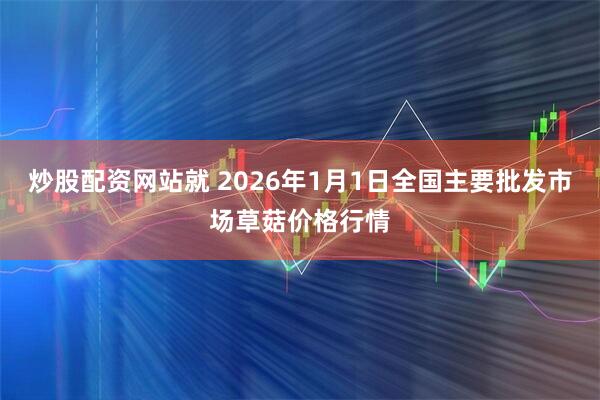 炒股配资网站就 2026年1月1日全国主要批发市场草菇价格行情